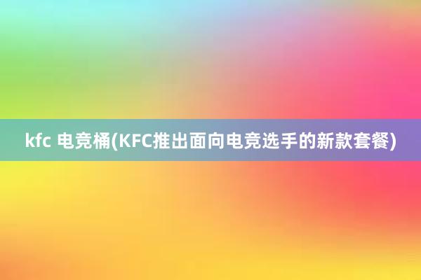 kfc 电竞桶(KFC推出面向电竞选手的新款套餐)