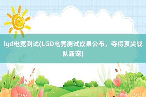 lgd电竞测试(LGD电竞测试成果公布，夺得顶尖战队新宠)