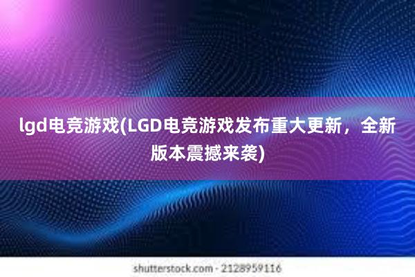 lgd电竞游戏(LGD电竞游戏发布重大更新，全新版本震撼来袭)