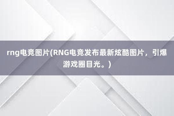 rng电竞图片(RNG电竞发布最新炫酷图片，引爆游戏圈目光。)