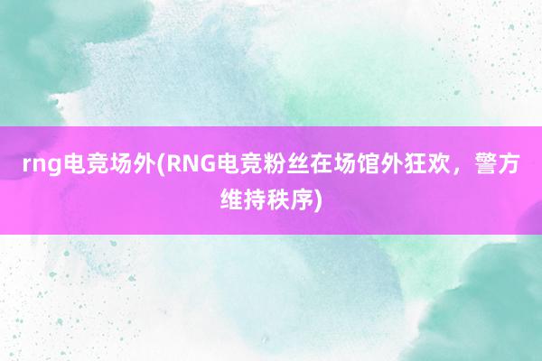 rng电竞场外(RNG电竞粉丝在场馆外狂欢，警方维持秩序)