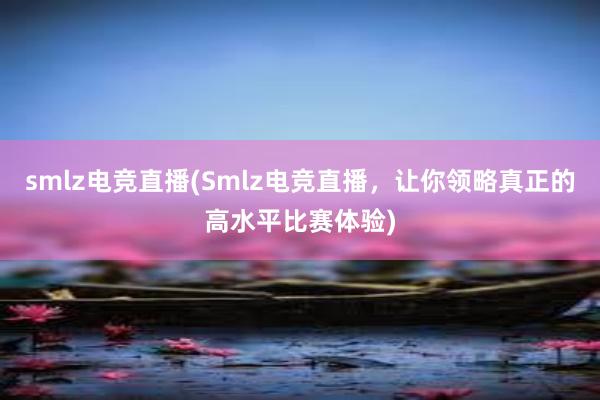 smlz电竞直播(Smlz电竞直播，让你领略真正的高水平比赛体验)