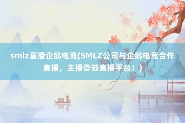 smlz直播企鹅电竞(SMLZ公司与企鹅电竞合作直播，主播登陆直播平台！)