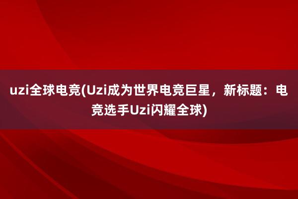 uzi全球电竞(Uzi成为世界电竞巨星，新标题：电竞选手Uzi闪耀全球)