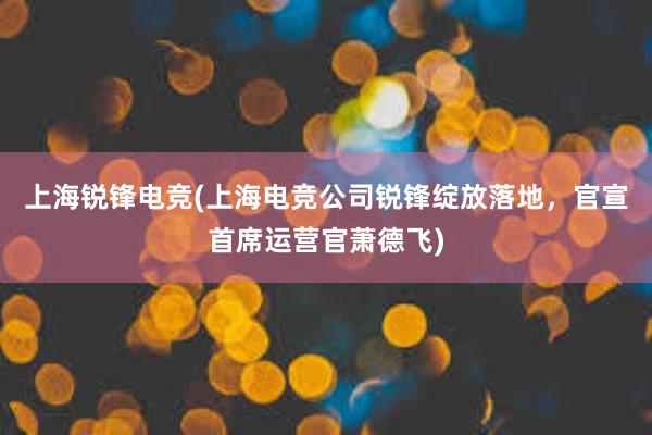 上海锐锋电竞(上海电竞公司锐锋绽放落地，官宣首席运营官萧德飞)