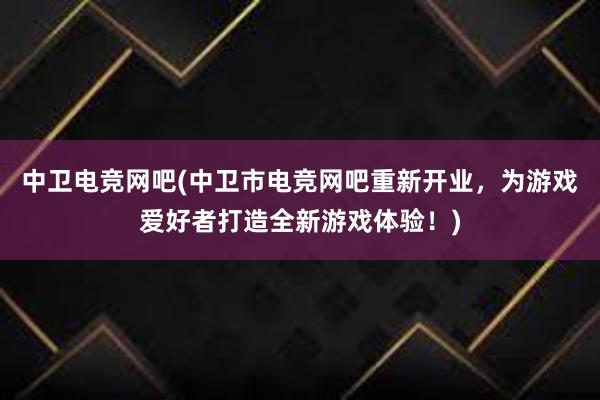 中卫电竞网吧(中卫市电竞网吧重新开业，为游戏爱好者打造全新游戏体验！)