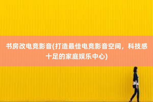 书房改电竞影音(打造最佳电竞影音空间，科技感十足的家庭娱乐中心)