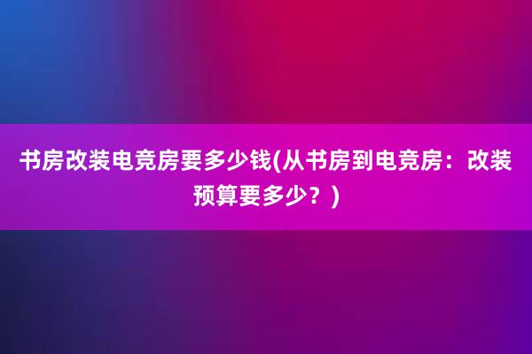 书房改装电竞房要多少钱(从书房到电竞房：改装预算要多少？)