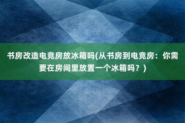 书房改造电竞房放冰箱吗(从书房到电竞房：你需要在房间里放置一个冰箱吗？)