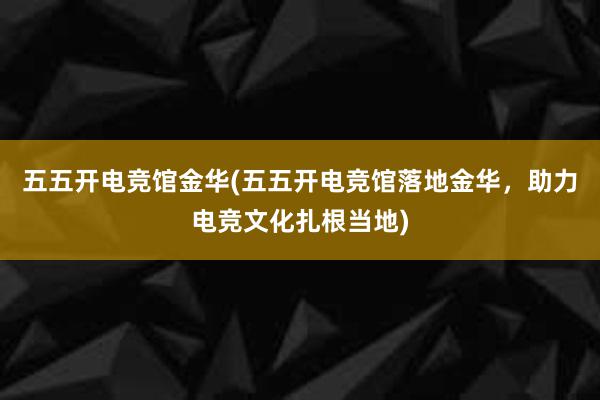 五五开电竞馆金华(五五开电竞馆落地金华，助力电竞文化扎根当地)