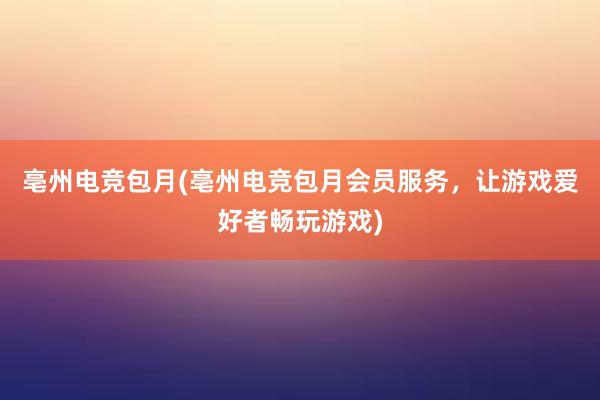 亳州电竞包月(亳州电竞包月会员服务，让游戏爱好者畅玩游戏)