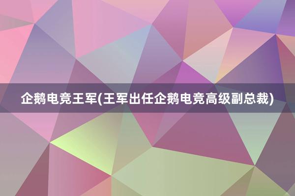 企鹅电竞王军(王军出任企鹅电竞高级副总裁)