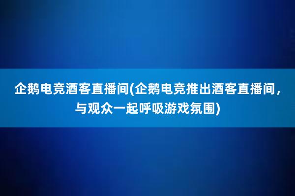 企鹅电竞酒客直播间(企鹅电竞推出酒客直播间，与观众一起呼吸游戏氛围)