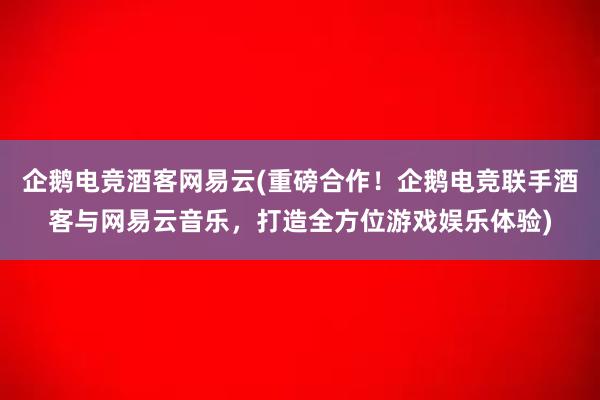 企鹅电竞酒客网易云(重磅合作！企鹅电竞联手酒客与网易云音乐，打造全方位游戏娱乐体验)