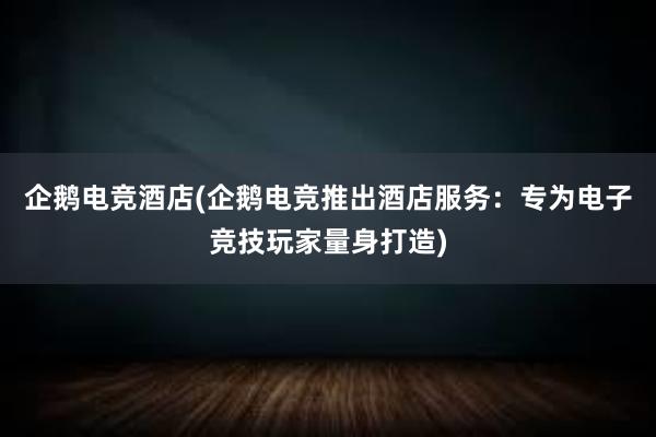 企鹅电竞酒店(企鹅电竞推出酒店服务：专为电子竞技玩家量身打造)