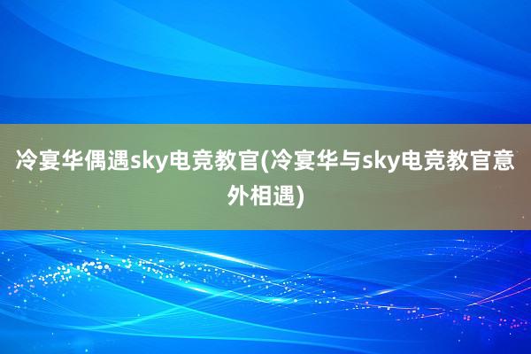 冷宴华偶遇sky电竞教官(冷宴华与sky电竞教官意外相遇)