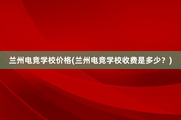 兰州电竞学校价格(兰州电竞学校收费是多少？)