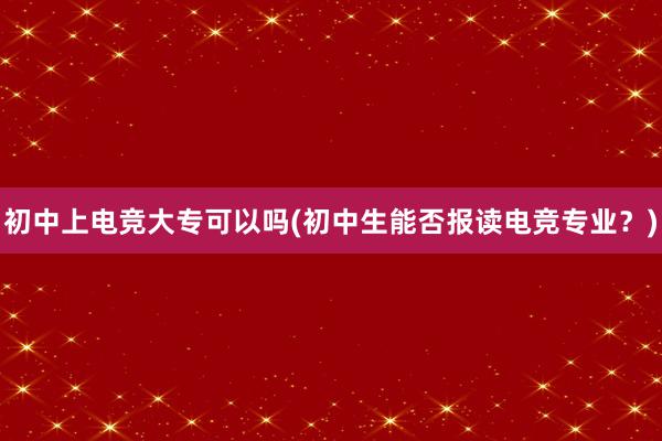 初中上电竞大专可以吗(初中生能否报读电竞专业？)