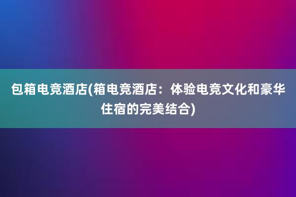 包箱电竞酒店(箱电竞酒店：体验电竞文化和豪华住宿的完美结合)