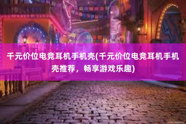 千元价位电竞耳机手机壳(千元价位电竞耳机手机壳推荐，畅享游戏乐趣)