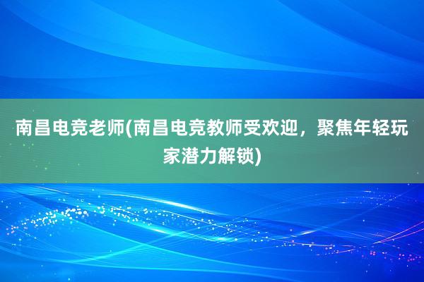 南昌电竞老师(南昌电竞教师受欢迎，聚焦年轻玩家潜力解锁)