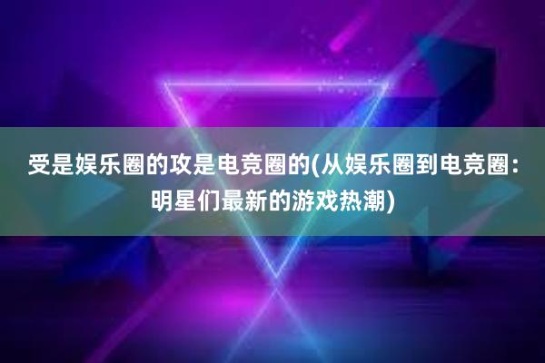 受是娱乐圈的攻是电竞圈的(从娱乐圈到电竞圈：明星们最新的游戏热潮)