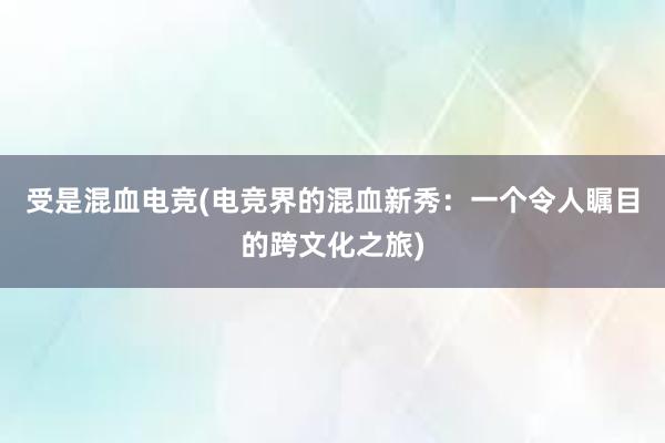 受是混血电竞(电竞界的混血新秀：一个令人瞩目的跨文化之旅)