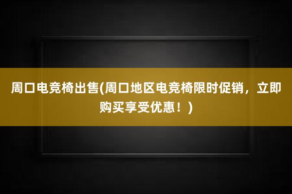 周口电竞椅出售(周口地区电竞椅限时促销，立即购买享受优惠！)