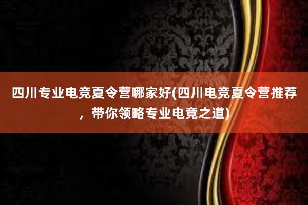 四川专业电竞夏令营哪家好(四川电竞夏令营推荐，带你领略专业电竞之道)