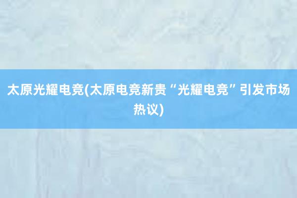 太原光耀电竞(太原电竞新贵“光耀电竞”引发市场热议)