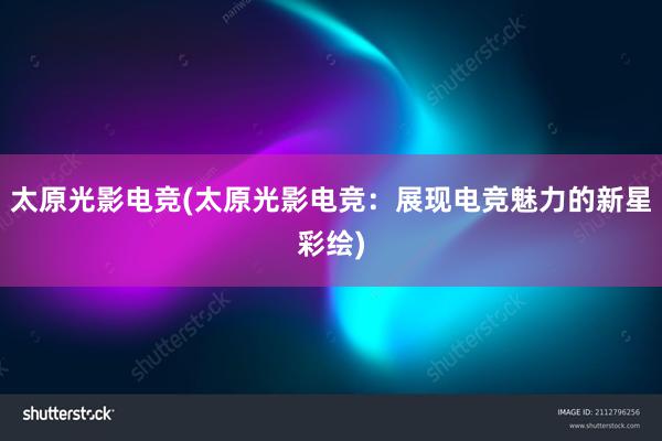 太原光影电竞(太原光影电竞：展现电竞魅力的新星彩绘)