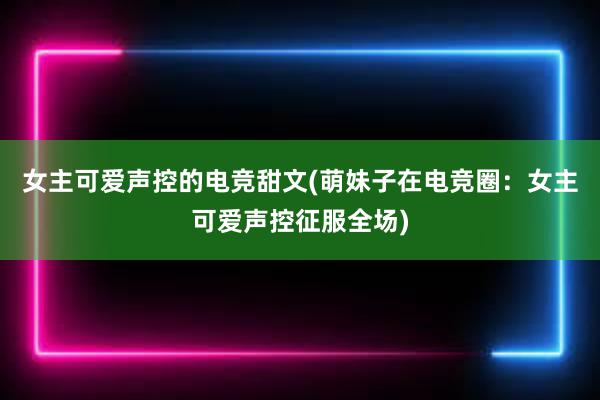 女主可爱声控的电竞甜文(萌妹子在电竞圈：女主可爱声控征服全场)