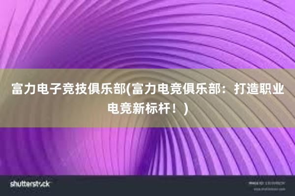 富力电子竞技俱乐部(富力电竞俱乐部：打造职业电竞新标杆！)