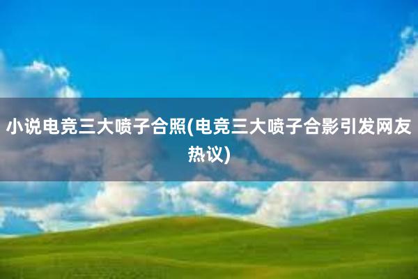 小说电竞三大喷子合照(电竞三大喷子合影引发网友热议)