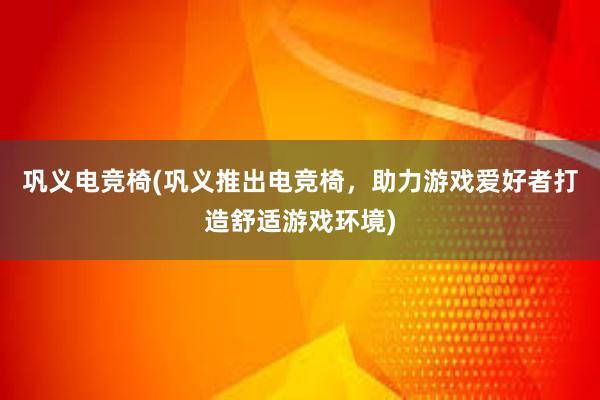 巩义电竞椅(巩义推出电竞椅，助力游戏爱好者打造舒适游戏环境)