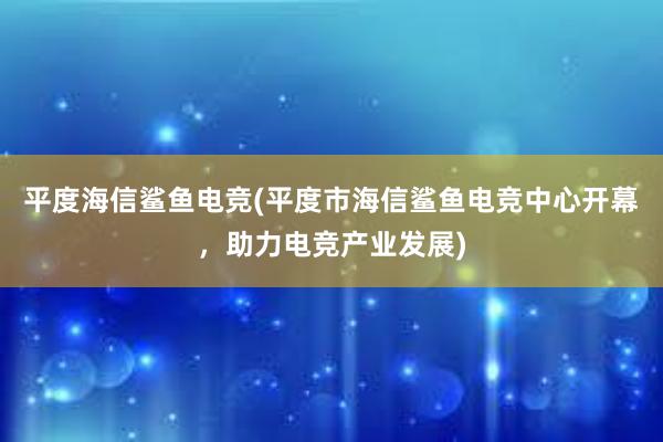 平度海信鲨鱼电竞(平度市海信鲨鱼电竞中心开幕，助力电竞产业发展)