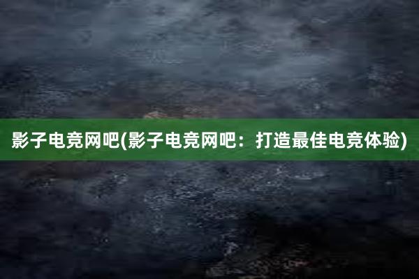 影子电竞网吧(影子电竞网吧：打造最佳电竞体验)