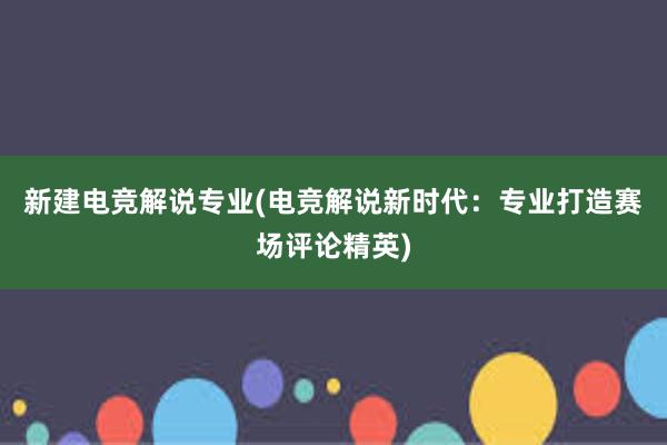 新建电竞解说专业(电竞解说新时代：专业打造赛场评论精英)