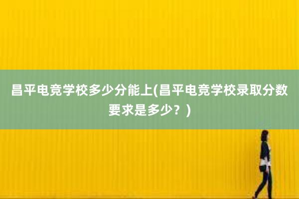 昌平电竞学校多少分能上(昌平电竞学校录取分数要求是多少？)