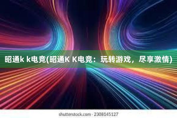 昭通k k电竞(昭通K K电竞：玩转游戏，尽享激情)