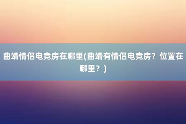 曲靖情侣电竞房在哪里(曲靖有情侣电竞房？位置在哪里？)