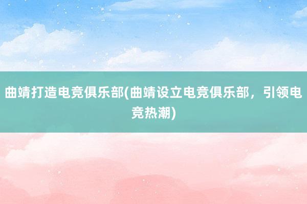 曲靖打造电竞俱乐部(曲靖设立电竞俱乐部，引领电竞热潮)