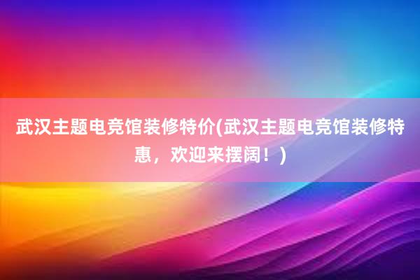 武汉主题电竞馆装修特价(武汉主题电竞馆装修特惠，欢迎来摆阔！)