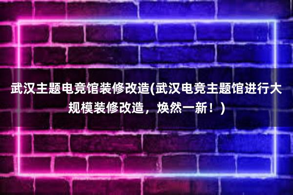 武汉主题电竞馆装修改造(武汉电竞主题馆进行大规模装修改造，焕然一新！)