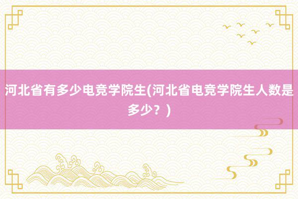 河北省有多少电竞学院生(河北省电竞学院生人数是多少？)