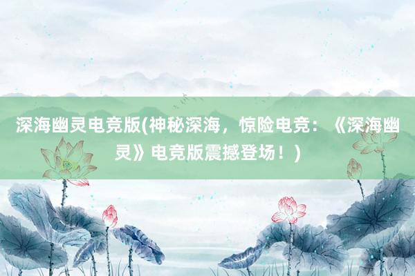 深海幽灵电竞版(神秘深海，惊险电竞：《深海幽灵》电竞版震撼登场！)