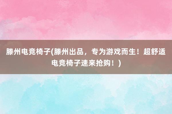 滕州电竞椅子(滕州出品，专为游戏而生！超舒适电竞椅子速来抢购！)