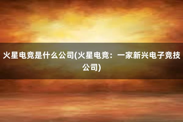 火星电竞是什么公司(火星电竞：一家新兴电子竞技公司)