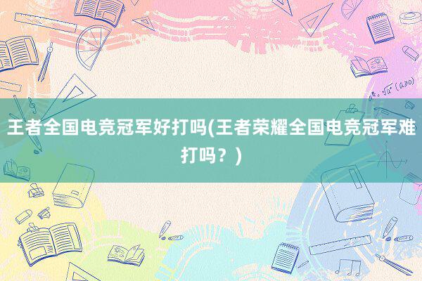 王者全国电竞冠军好打吗(王者荣耀全国电竞冠军难打吗？)