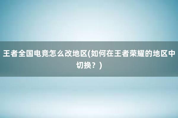 王者全国电竞怎么改地区(如何在王者荣耀的地区中切换？)